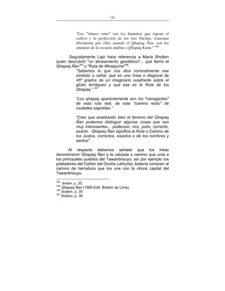 141
___________________________________________________

"Los "Amaro runa" son los humanos que logran el
cultivo y la perfección de los tres Pachas, transitan
libremente por ellos usando el Qhapaq Ñan, son los
amautas de la escuela andina o Qhapaq Kuna." 164
Seguidamente Lajo hace referencia a María Sholten
quien descubrió "un alineamiento geodésico"... que llamó el
Qhapaq Ñan165 o "Ruta de Wiraqocha'166:
"Sabemos lo que nos dice nominalmente ese
símbolo o señal, que es una línea o diagonal de
45º grados de un imaginario cuadrante sobre el
globo terráqueo y que esa es la Ruta de los
Qhapaq.” 167
“Los qhapaq aparentemente son los "navegantes"
de esta ruta real, de este "camino recto" de
ciudades sagradas.”
“Creo que analizando bien el término del Qhapaq
Ñan podemos distinguir algunas cosas que son
muy interesantes... poderoso, rico, justo, correcto,
exacto. Qhapaq Ñan significa la Ruta o Camino de
los Justos, correctos, exactos o de los nombres y
santos".
Al respecto debemos señalar que los inkas
denominaron Qhapaq Ñan a la calzada o camino que unía a
los principales pueblos del Tawantinsuyo; así por ejemplo los
pobladores del Cañón del Ocoña (ukhuña), todavía conocen al
camino de herradura que los une con la otrora capital del
Tawantinsuyo.
164

Ibídem, p. 33.
Qhapaq Ñan (1980 Edit. Boletín de Lima).
166
Ibídem, p. 35
167
Ibídem, p. 39
165

 