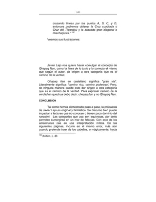 143
___________________________________________________

cruzando líneas por los puntos A, B, C, y D,
entonces podremos obtener la Cruz cuadrada o
Cruz del Tiwanaku y la buscada gran diagonal o
chechaqluwa.” 168
Veamos sus ilustraciones:

Javier Lajo nos quiere hacer comulgar el concepto de
Qhapaq Ñan, como la línea de lo justo y lo correcto el mismo
que según el autor, da origen a otra categoría que es el
camino de la verdad.
Qhapaq ñan en castellano significa "gran vía".
Literalmente significa: 'camino rico, camino poderoso’. Pero,
de ninguna manera puede esto dar origen a otra categoría
que es el camino de la verdad. Para expresar camino de la
verdad en quechua debo decir: cheqaq ñan y no Qhapaq Ñan.
CONCLUSION

Tal como hemos demostrado paso a paso, la propuesta
de Javier Lajo es original y fantástica. Su discurso bien puede
impactar a lectores que no conocen o tienen poco dominio del
runasimi. Las categorías que usa son equívocas, por tanto
permiten sumergirse en un mar de falacias. Con esto de los
amarorunas cae en una interpretación mítica. En las
siguientes páginas, incurre en el mismo error, más aún
cuando pretende traer de los cabellos, o mágicamente, hacia
168

Ibídem, p. 40

 