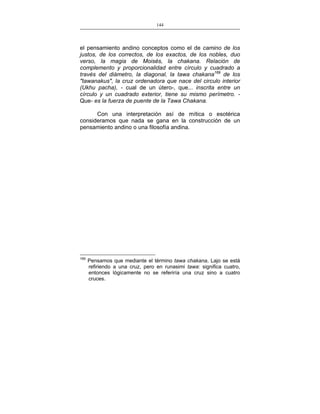 144
___________________________________________________

el pensamiento andino conceptos como el de camino de los
justos, de los correctos, de los exactos, de los nobles, duo
verso, la magia de Moisés, la chakana. Relación de
complemento y proporcionalidad entre círculo y cuadrado a
través del diámetro, la diagonal, la tawa chakana169 de los
"tawanakus", la cruz ordenadora que nace del circulo interior
(Ukhu pacha), - cual de un útero-, que... inscrita entre un
círculo y un cuadrado exterior, tiene su mismo perímetro. Que- es la fuerza de puente de la Tawa Chakana.
Con una interpretación así de mítica o esotérica
consideramos que nada se gana en la construcción de un
pensamiento andino o una filosofía andina.

169

Pensamos que mediante el término tawa chakana, Lajo se está
refiriendo a una cruz, pero en runasimi tawa: significa cuatro,
entonces lógicamente no se referiría una cruz sino a cuatro
cruces.

 