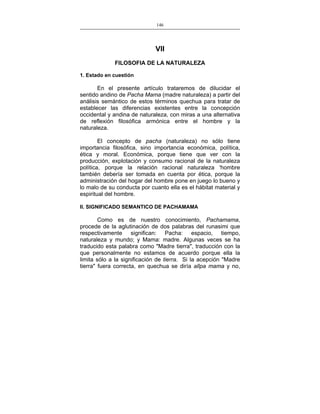 146
___________________________________________________

VII
FILOSOFIA DE LA NATURALEZA
1. Estado en cuestión

En el presente artículo trataremos de dilucidar el
sentido andino de Pacha Mama (madre naturaleza) a partir del
análisis semántico de estos términos quechua para tratar de
establecer las diferencias existentes entre la concepción
occidental y andina de naturaleza, con miras a una alternativa
de reflexión filosófica armónica entre el hombre y la
naturaleza.
El concepto de pacha (naturaleza) no sólo tiene
importancia filosófica, sino importancia económica, política,
ética y moral. Económica, porque tiene que ver con la
producción, explotación y consumo racional de la naturaleza
política, porque la relación racional naturaleza 'hombre
también debería ser tomada en cuenta por ética, porque la
administración del hogar del hombre pone en juego lo bueno y
lo malo de su conducta por cuanto ella es el hábitat material y
espiritual del hombre.
II. SIGNIFICADO SEMANTICO DE PACHAMAMA

Como es de nuestro conocimiento, Pachamama,
procede de la aglutinación de dos palabras del runasimi que
respectivamente significan: Pacha: espacio, tiempo,
naturaleza y mundo; y Mama: madre. Algunas veces se ha
traducido esta palabra como "Madre tierra", traducción con la
que personalmente no estamos de acuerdo porque ella la
limita sólo a la significación de tierra. Si la acepción "Madre
tierra" fuera correcta, en quechua se diría allpa mama y no,

 