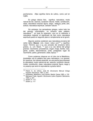 147
___________________________________________________

pachamama.
inglés.

Allpa significa tierra de cultivo, como soil en

En griego clásica fisis, significa: naturaleza, modo
natural de ser, esencia, condición natural, índole, constitución,
clase, naturaleza corporal, figura, rasgo; estatura, porte, aire,
actitud; naturaleza espiritual, carácter natural. 170
Sin embargo, los pensadores griegos, sobre todo los
del periodo cosmológico, no tomaron esta palabra,
naturaleza171, en toda su extensión, sino en lo referente a
naturaleza material; el significado de fisis como naturaleza
espiritual quedó en segundo plano o simplemente se le ignoró.
Algunos autores sostienen que naturaleza proviene del
verbo latino Nascor, eris, masci, natus sum172 y significa:
nacer; Término que a su vez procede del arcaísmo latino
gnatus, -a, -um: Nacer, 173 que a su vez deriva del griego
gnenea: nacimiento; procedencia, origen; linaje, familia, raza,
gente, pueblo; descendencia, prole, posteridad; lugar de
nacimiento, patria, generación, edad, época.174
Como podemos observar en el Libro de la Metafísica,
Aristóteles usa la palabra fisis para naturaleza y no gnenea.
En quechua, de manera parecida, se usa pacha para expresar
la naturaleza: modo natural de ser, esencia, condición natural,
índole, constitución, clase, naturaleza corporal, figura, rasgo y
no paqariy que sería lo equivalente a gnatus latino.
170
171
172
173
174

Pabón S. de Urbina, José M. Diccionario Manual Griego
Español. Barcelona, 1967. p. 633.
Aristóteles. Metafísica. Libro Quinto. Madrid. Sarpe 1985, p. 132.
Blánquez Fraile, Agustín. Diccionario Latino Español. Barcelona,
1954, p. 337.
Ibídem. P. 117.
Ibídem, p. 117

 