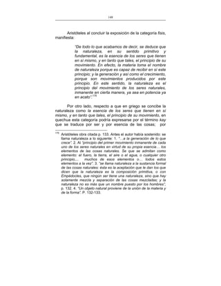 148
___________________________________________________

Aristóteles al concluir la exposición de la categoría fisis,
manifiesta:
“De todo lo que acabamos de decir, se deduce que
la naturaleza, en su sentido primitivo y
fundamental, es la esencia de los seres que tienen
en sí mismo, y en tanto que tales, el principio de su
movimiento. En efecto, la materia toma el nombre
de naturaleza porque es capaz de recibir en sí este
principio; y la generación y así como el crecimiento,
porque son movimientos producidos por este
principio. En este sentido, la naturaleza es el
principio del movimiento de los seres naturales,
inmanente en cierta manera, ya sea en potencia ya
en acato”.175
Por otro lado, respecto a que en griego se concibe la
naturaleza como la esencia de los seres que tienen en sí
mismo, y en tanto que tales, el principio de su movimiento, en
quechua esta categoría podría expresarse por el término kay
que se traduce por ser y por esencia de las cosas; por
175

Aristóteles obra citada p. 133. Antes el autor había sostenido: se
llama naturaleza a lo siguiente: 1. “…a la generación de lo que
crece”. 2. Al “principio del primer movimiento inmanente de cada
uno de los seres naturales en virtud de su propia esencia… los
elementos de las cosas naturales. Se que se admitan como
elemento: el fuero, la tierra, el aire o el agua, o cualquier otro
principio,...
muchos de esos elementos o… todos estos
elementos a la vez”. 3. “se llama naturaleza a la sustancia formal
de las cosas naturales: ésta es la aceptación que le dan los que
dicen que la naturaleza es la composición primitiva, o con
Empédocles, que ningún ser tiene una naturaleza, sino que hay
solamente mezcla y separación de las cosas mezcladas; y la
naturaleza no es más que un nombre puesto por los hombres”,
p. 132. 4. “Un objeto natural proviene de la unión de la materia y
de la forma”. P. 132-133.

 