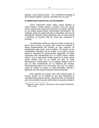 149
___________________________________________________

ejemplo, runaq llank’aq kaynin. Por coincidencia también el
latín essentia significa: esencia, naturaleza de una cosa. 176
III. SIGNIFICADO CONCEPTUAL DE PACHAMAMA

Como sostuvimos líneas arriba, pacha significa al
mismo tiempo: mundo, espacio y tiempo; como tal, pacha,
sería el conjunto de cosas que componen el universo, llamado
en los Andes desde tiempo inmemoriales Pachamama. Sin
embargo, pacha no puede reducirse a naturaleza, esto es a la
significación material y física solamente, sino al mudo cultural
y espiritual, el conjunto total de cosas que componen el
universo.
La explicación andina de pacha se inicia a partir de la
tierra; esta, la tierra, es pacha, sólo cuando ha recibido la
fuerza transformadora del hombre; en caso contrario, es
simplemente allpa, tierra, (soil en inglés). En cambio, en los
contrafuertes orientales de los Andes, en la selva (yunka),
donde la naturaleza es prácticamente vegetación, la madre
naturaleza está representada por un sach'a mama (madre
árbol) y, por la yakumama (madre agua) en la costa, qocha
mama (madre mar) es la madre de todo, el argé.
Remarcamos, "Pachamama" no es cualquier espacio sino el
que ha sido transformado por el esfuerzo del hombre.
Contrariamente éste no es una madre, sino una "no madre",
capaz de quitarle su apoyo, su salud bienestar material y
espiritual, pero de ninguna manera inducirlo al pecado.
Esto significa que pacha será más materna para el
hombre andino, en la medida en que éste transforme la
naturaleza para producir bienes. Contrariamente, la naturaleza
que no ha recibido la acción del hombre en quechua recibe el
176

Blánquez Fraile, Agustín. Diccionario Latino Español. Barcelona,
1954, p. 426.

 