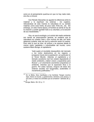 151
___________________________________________________

como en el pensamiento quechua en que no hay nada malo,
sino feo e inmoral.
Con Renato Descartes se agudizó la diferencia entre lo
material y lo espiritual: res extensa - res cogitans,
reforzándose de esta manera la naturaleza en su sentido
material, como cosa inerte, de poco valor, finito etc., etc. Sin
embargo, en esta misma época, el hombre se siente el rey de
la creación y puede someter todo a su voluntad y a la solución
de sus necesidades.177
Hoy, en que la ecología y el control del medio ambiente
son temas de preocupación general, se sostiene que la
naturaleza es nuestra casa y que vivimos de ella; por tanto
debemos cuidarla, toda vez que su extinción serán la nuestra.
Pero todo lo que se dice, se enfoca y se expresa desde la
misma visión capitalista o individualista del mundo; como
sostiene Mario Bunge, el capitalismo:
"está sujeto al inevitable desequilibrio del mercado
y los ciclos destructivos en los negocio, y
prosperan través de la explotación -en particular en
el Tercer Mundo-. Además, el capitalismo y el
llamado socialismo real han estado degradando el
medio ambiente y deben crecer y expandirse para
florecer -y el crecimiento económico empobrece el
ambiente, mientras que la expansión lleva a la
guerra. Por estas razones, ninguno de estos dos
órdenes sociales son funcionales, sostenibles ni
moralmente justificables." 178
177

En la Biblia, Dios manifiesta a los hombres "tengan muchos
hijos, llenen el mundo, y gobiérnenlos; dominen a los peces y a
los aves y a todos los animales que se arrastran". Génesis 28. p.
2.
178
Bunge, Mario. Ob. Cit. p. 11

 