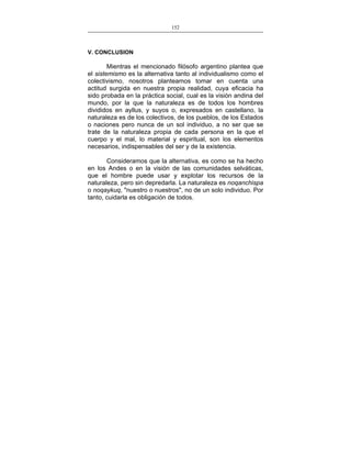 152
___________________________________________________

V. CONCLUSION

Mientras el mencionado filósofo argentino plantea que
el sistemismo es la alternativa tanto al individualismo como el
colectivismo, nosotros planteamos tomar en cuenta una
actitud surgida en nuestra propia realidad, cuya eficacia ha
sido probada en la práctica social, cual es la visión andina del
mundo, por la que la naturaleza es de todos los hombres
divididos en ayllus, y suyos o, expresados en castellano, la
naturaleza es de los colectivos, de los pueblos, de los Estados
o naciones pero nunca de un sol individuo, a no ser que se
trate de la naturaleza propia de cada persona en la que el
cuerpo y el mal, lo material y espiritual, son los elementos
necesarios, indispensables del ser y de la existencia.
Consideramos que la alternativa, es como se ha hecho
en los Andes o en la visión de las comunidades selváticas,
que el hombre puede usar y explotar los recursos de la
naturaleza, pero sin depredarla. La naturaleza es noqanchispa
o noqaykuq, "nuestro o nuestros", no de un solo individuo. Por
tanto, cuidarla es obligación de todos.

 