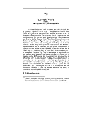 154
___________________________________________________

VIII
EL HOMBRE ANDINO
EN LA
ANTROPOLOGIA FILOSOFICA179
El presente trabajo será expuesto en cinco puntos: en
el primero, Análisis situacional, señalaremos cómo para
definir al hombre se ha recurrido a señalar su esencia; en el
segundo, Antecedentes, haremos un breve recuento de las
concepciones del hombre que consideramos más relevantes
en el curso de la Historia de la Filosofía, allí mencionamos a
Platón, a Aristóteles, Agustín de Hipona, Blas Pascal, Max
Scheler y la opinión de Heidegger y Sartre; en el punto
tercero, Punto de partida para la comprensión del hombre,
argumentamos en el sentido de que para comprender al
hombre andino es necesario partir de su situación real, de la
relación con los demás, con la naturaleza y sobre mostrando
el abandono de parte del Estado peruano y la resistencia de
los andinos ante la presión de la cosmovisión occidental; en el
cuarto punto, Diferencia de cosmovisiones, precisamos la
diferencia entre la cosmovisión traído por los españoles en el
momento de la conquista y fechas posteriores y la
cosmovisión tawantinsuyana; en el quinto Perspectivas,
damos una concepción del hombre andino a partir de los
elementos que constituyen el ser y la existencia de los
indígenas andinos y que se podría esperar de ellos si
realmente el mundo se humanizara.
1. Análisis situacional:
179

Ponencia sustentada en Paideia Vigésimo congreso Mundial de Filosofía
Boston, Massachusetts. EE. UU. Section Philosophical Anthopology.

 