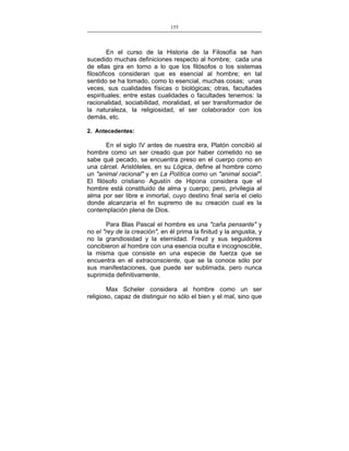 155
___________________________________________________

En el curso de la Historia de la Filosofía se han
sucedido muchas definiciones respecto al hombre; cada una
de ellas gira en torno a lo que los filósofos o los sistemas
filosóficos consideran que es esencial al hombre; en tal
sentido se ha tomado, como lo esencial, muchas cosas; unas
veces, sus cualidades físicas o biológicas; otras, facultades
espirituales; entre estas cualidades o facultades tenemos: la
racionalidad, sociabilidad, moralidad, el ser transformador de
la naturaleza, la religiosidad, el ser colaborador con los
demás, etc.
2. Antecedentes:

En el siglo IV antes de nuestra era, Platón concibió al
hombre como un ser creado que por haber cometido no se
sabe qué pecado, se encuentra preso en el cuerpo como en
una cárcel. Aristóteles, en su Lógica, define al hombre como
un "animal racional" y en La Política como un "animal social".
El filósofo cristiano Agustín de Hipona considera que el
hombre está constituido de alma y cuerpo; pero, privilegia al
alma por ser libre e inmortal, cuyo destino final sería el cielo
donde alcanzaría el fin supremo de su creación cual es la
contemplación plena de Dios.
Para Blas Pascal el hombre es una "caña pensante" y
no el "rey de la creación", en él prima la finitud y la angustia, y
no la grandiosidad y la eternidad. Freud y sus seguidores
concibieron al hombre con una esencia oculta e incognoscible,
la misma que consiste en una especie de fuerza que se
encuentra en el extraconsciente, que se la conoce sólo por
sus manifestaciones, que puede ser sublimada, pero nunca
suprimida definitivamente.
Max Scheler considera al hombre como un ser
religioso, capaz de distinguir no sólo el bien y el mal, sino que

 