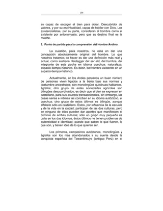 156
___________________________________________________

es capaz de escoger el bien para obrar. Descubridor de
valores, y por su espiritualidad, capaz de hablar con Dios. Los
existencialistas, por su parte, consideran al hombre como el
existente por antonomasia; pero que su destino final es la
muerte.
3. Punto de partida para la comprensión del Hombre Andino.

La cuestión, para nosotros, no está en dar una
concepción absolutamente original del hombre. Lo que
nosotros tratamos de hacer es dar una definición más real y
actual, como sostiene Heidegger del ser ahí, del hombre, del
integrante de esta pacha en idioma quechua: naturaleza,
espacio-tiempo-histórico. Es decir, del hombre existente en un
espacio-tiempo-histórico.
Actualmente, en los Andes peruanos un buen número
de personas viven ligados a la tierra bajo sus normas y
costumbre ancestrales; son monolingües quechuas hablantes,
ágrafos; otro grupo de estas sociedades agrícolas son
bilingües descoordinados; es decir que si bien se expresan en
castellano, para sus asuntos transaccionales, sin embargo, las
cosas serias e íntimas las conciben en su idioma autóctono, el
quechua; otro grupo de estos últimos es bilingüe, aunque
alfabeto sólo en castellano. Estos, por influencia de la escuela
y de la vida en la ciudad, participan de las dos culturas, pero
en ninguna de ellas pueden dar aportes que manifiesten el
dominio de ambas culturas; sólo un grupo muy pequeño es
culto en los dos idiomas, éstos últimos no tienen problemas de
autenticidad e identidad, puesto que saben lo que fueron, lo
que son, y tienen idea de lo que quieren ser.
Los primeros, campesinos autóctonos, monolingües y
ágrafos son los más abandonados a su suerte desde la
conquista española del Tawantinsuyo (antiguo Perú) en el

 
