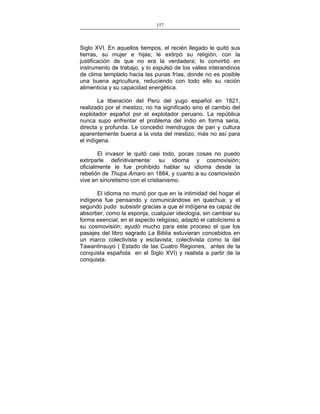 157
___________________________________________________

Siglo XVI. En aquellos tiempos, el recién llegado le quitó sus
tierras, su mujer e hijas; le extirpó su religión, con la
justificación de que no era la verdadera; lo convirtió en
instrumento de trabajo, y lo expulsó de los valles interandinos
de clima templado hacia las punas frías, donde no es posible
una buena agricultura, reduciendo con todo ello su ración
alimenticia y su capacidad energética.
La liberación del Perú del yugo español en 1821,
realizado por el mestizo, no ha significado sino el cambio del
explotador español por el explotador peruano. La república
nunca supo enfrentar el problema del indio en forma seria,
directa y profunda. Le concedió mendrugos de pan y cultura
aparentemente buena a la vista del mestizo, más no así para
el indígena.
El invasor le quitó casi todo, pocas cosas no puedo
extirparle definitivamente: su idioma y cosmovisión;
oficialmente le fue prohibido hablar su idioma desde la
rebelión de Thupa Amaro en 1884, y cuanto a su cosmovisión
vive en sincretismo con el cristianismo.
El idioma no murió por que en la intimidad del hogar el
indígena fue pensando y comunicándose en quechua; y el
segundo pudo subsistir gracias a que el indígena es capaz de
absorber, como la esponja, cualquier ideología, sin cambiar su
forma esencial; en el aspecto religioso, adaptó el catolicismo a
su cosmovisión; ayudó mucho para este proceso el que los
pasajes del libro sagrado La Biblia estuvieran concebidos en
un marco colectivista y esclavista; colectivista como la del
Tawantinsuyo ( Estado de las Cuatro Regiones, antes de la
conquista española en el Siglo XVI) y realista a partir de la
conquista.

 