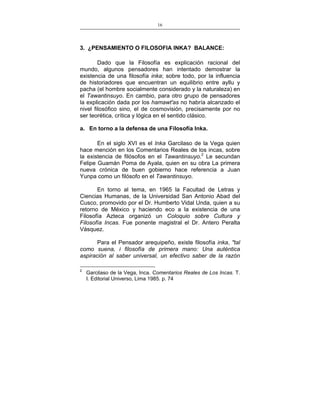 16
___________________________________________________

3. ¿PENSAMIENTO O FILOSOFIA INKA? BALANCE:
Dado que la Filosofía es explicación racional del
mundo, algunos pensadores han intentado demostrar la
existencia de una filosofía inka; sobre todo, por la influencia
de historiadores que encuentran un equilibrio entre ayllu y
pacha (el hombre socialmente considerado y la naturaleza) en
el Tawantinsuyo. En cambio, para otro grupo de pensadores
la explicación dada por los hamawt'as no habría alcanzado el
nivel filosófico sino, el de cosmovisión, precisamente por no
ser teorética, crítica y lógica en el sentido clásico.
a. En torno a la defensa de una Filosofía Inka.
En el siglo XVI es el Inka Garcilaso de la Vega quien
hace mención en los Comentarios Reales de los incas, sobre
la existencia de filósofos en el Tawantinsuyo.2 Le secundan
Felipe Guamán Poma de Ayala, quien en su obra La primera
nueva crónica de buen gobierno hace referencia a Juan
Yunpa como un filósofo en el Tawantinsuyo.
En torno al tema, en 1965 la Facultad de Letras y
Ciencias Humanas, de la Universidad San Antonio Abad del
Cusco, promovido por el Dr. Humberto Vidal Unda, quien a su
retorno de México y haciendo eco a la existencia de una
Filosofía Azteca organizó un Coloquio sobre Cultura y
Filosofía Incas. Fue ponente magistral el Dr. Antero Peralta
Vásquez.
Para el Pensador arequipeño, existe filosofía inka, "tal
como suena, i filosofía de primera mano: Una auténtica
aspiración al saber universal, un efectivo saber de la razón
2

Garcilaso de la Vega, Inca. Comentarios Reales de Los Incas. T.
I. Editorial Universo, Lima 1985. p. 74

 