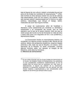 160
___________________________________________________

bajo el dogma de una cultura y religión universales los que por
poco en los Andes los mantienen en reservaciones.181 ¿Pero,
este hombre en otros tiempos creador de una de las culturas
más desarrolladas, junto con los mayas y los aztecas, habrá
sido siempre estoico, despreocupado por sí mismo y su ayllu,
asténico, desconfiado, que rehuye el trabajo, ladrón,
masticador de coca? De ninguna manera.
A pesar de cuatrocientos años de hostilidad y
abandono, lucha veladamente por mantener su identidad y
autenticidad y su concepción del mundo, que es más
operativo que el que se le quiere imponer, toda vez que su
visión propia del mundo se ha ido formando en miles de años
y sobre todo como una respuesta ad hoc a sus problemas y
aspiraciones propias.
La Cosmovisión Andina es esencialmente distinta a la
occidental y en algunos puntos, opuesta a ella. Siendo así los
andinos, desde una perspectiva académica, exigimos respeto
profundo a ella, toda vez que la filosofía y la cultura, como
aspiración de la filosofía, no serán universales, mientras
algunos hombres estén, por ejemplo, al margen de los
Derechos, entre ellos los Humanos.
4. Diferencia de cosmovisiones:

181

Es por todos conocido que en el país modelo de democracia en
el mundo, los Estados Unidos de Norteamérica, los autóctonos
no son considerados ciudadanos norteamericanos; se les ha
quitado todo los pocos que se mantienen con vida viven en
reservaciones; si alguna vez saliesen de su reservación,
perderían la subvención económica que les permite una vida
mísera material y espiritualmente y son considerados como
ilegales en las tierras que siempre fueron suyas.

 