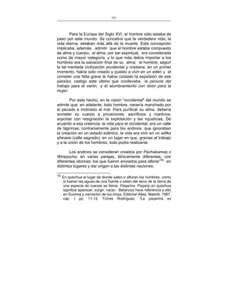 161
___________________________________________________

Para la Europa del Siglo XVI, el hombre sólo estaba de
paso por este mundo. Se concebía que la verdadera vida, la
vida eterna, estaban más allá de la muerte. Esta concepción
implicaba, además, admitir que el hombre estaba compuesto
de alma y cuerpo; el alma, por ser espiritual, era considerada
como de mayor categoría, y lo que más debía importar a los
hombres era la salvación final de su alma; el hombre, según
la tal mentada civilización occidental y cristiana, en un primer
momento, había sido creado y puesto a vivir en un edén y el
cometer una falta grave le había costado la expulsión de ese
paraíso; castigo este último que conllevaba la penuria del
trabajo para el varón y el alumbramiento con dolor para la
mujer.
Por este hecho, en la visión "occidental" del mundo se
admite que, en adelante, todo hombre, nacería manchado por
el pecado e inclinado al mal. Para purificar su alma, debería
someter su cuerpo a privaciones, sacrificios y martirios;
soportar con resignación la explotación y las injusticias. De
acuerdo a esa creencia, la vida para el occidental, era un valle
de lágrimas; contrariamente para los andinos, que ignoraban
la creación en un estado edénico, la vida era vivir en un willka
qheswa (valle sagrado), en un lugar en que, gracias al trabajo
y a la unión de los hombres, todo podía realizarse.
Los andinos se consideran creados por Pachakamaq o
Wiraqocha, en varias parejas, étnicamente diferentes, con
diferentes idiomas; los que fueron enviados para aflorar182 en
distintos lugares y dar origen a las distintas naciones.
182

En quechua el lugar de donde salen o afloran los hombres, como
si fueran las aguas de una fuente o salen del seno de la tierra de
una especie de cuevas se llama. Paqarina. Paqariy en quechua
significa aparecer, surgir, nacer. Betanzos hace referencia a ello
en Summa y narración de los incas. Editorial Atlas, Madrid, 1987,
cap. I pp. 11-12. Torres Rodríguez: "La paqarina es

 