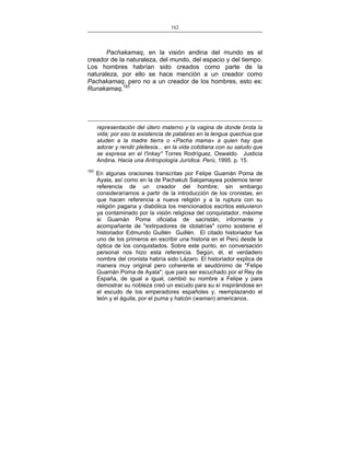 162
___________________________________________________

Pachakamaq, en la visión andina del mundo es el
creador de la naturaleza, del mundo, del espacio y del tiempo.
Los hombres habrían sido creados como parte de la
naturaleza, por ello se hace mención a un creador como
Pachakamaq, pero no a un creador de los hombres, esto es:
Runakamaq.183

representación del útero materno y la vagina de donde brota la
vida; por eso la existencia de palabras en la lengua quechua que
aluden a la madre tierra o «Pacha mama» a quien hay que
adorar y rendir pleitesía... en la vida cotidiana con su saludo que
se expresa en el t'inkay" Torres Rodríguez, Oswaldo. Justicia
Andina. Hacia una Antropología Jurídica. Perú, 1995. p. 15.
183

En algunas oraciones transcritas por Felipe Guamán Poma de
Ayala, así como en la de Pachakuti Salqamaywa podemos tener
referencia de un creador del hombre; sin embargo
consideraríamos a partir de la introducción de los cronistas, en
que hacen referencia a nueva religión y a la ruptura con su
religión pagana y diabólica los mencionados escritos estuvieron
ya contaminado por la visión religiosa del conquistador, máxime
si Guamán Poma oficiaba de sacristán, informante y
acompañante de "extirpadores de idolatrías" como sostiene el
historiador Edmundo Guillén Guillén. El citado historiador fue
uno de los primeros en escribir una historia en el Perú desde la
óptica de los conquistados. Sobre este punto, en conversación
personal nos hizo esta referencia. Según, él, el verdadero
nombre del cronista habría sido Lázaro. El historiador explica de
manera muy original pero coherente el seudónimo de "Felipe
Guamán Poma de Ayala"; que para ser escuchado por el Rey de
España, de igual a igual, cambió su nombre a Felipe y para
demostrar su nobleza creó un escudo para su sí inspirándose en
el escudo de los emperadores españoles y, reemplazando el
león y el águila, por el puma y halcón (waman) americanos.

 