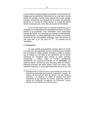 164
___________________________________________________

en los fardos funerarios objetos personales e instrumentos de
trabajo que les permitirían laborando en su más allá o hanaq
pacha. En cambio, muchas otras culturas del mundo antiguo
europeo, concibieron que después de la muerte, las personas
vivirían en un mundo de "fiesta eterna", la muerte los habría
librado de las penurias, entre ellas de la penuria del trabajo.
En el mundo andino por lo contrario reiteramos que ni
el trabajo ni la maternidad eran actividades penosas. En forma
distinta a la occidental, eran entendidos como actividades
propias del existir: una actividad que permite el reforzamiento
del colectivismo y la intersubjetividad, del nosotros; la solución
colectiva de las necesidades colectivas hace del andino un
"ser para otro" y un "ser para sí" 185
en contacto con la
naturaleza.
5. Perspectivas:

En este sentido concepciones incaicas sobre el mundo
y la vida como las siguientes: que los hombres fueron creados
por los dioses en varias parejas, enviados a poblar el mundo;
que el trabajo es una fiesta y una bendición; que la familia
numerosa es necesaria para cultivar la tierra permiten
comprender y definir mejor al hombre socialmente
considerado. En quechua el hombre es un recreador, (en
quechua perito o técnico se dice: kamayoq, esto es creador.
Kamayoq proviene del verbo kamay: crear. Así mismo, "dar
ordenes" kamachiy, lo que puede traducirse: como el que "da
185

Probablemente el quechua sea el único idioma que tienen dos
pronombres personales para nosotros: noqanchis y noqayku. El
primero, es universal, es decir, se refiere a los que hablan y
escuchan, y el segundo, se refiere al conjunto que habla
excluyendo al que escucha. El primero, noqanchis, recibe el
nombre de "incluyente"; el segundo, de "excluyente', porque
separa a los que hablan de los que escuchan.

 