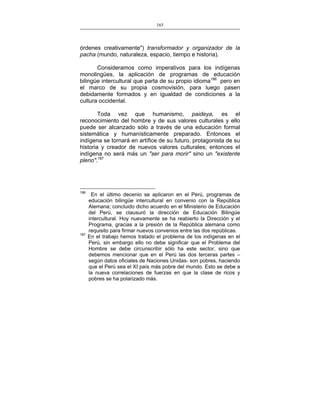 165
___________________________________________________

órdenes creativamente") transformador y organizador de la
pacha (mundo, naturaleza, espacio, tiempo e historia).
Consideramos como imperativos para los indígenas
monolingües, la aplicación de programas de educación
bilingüe intercultural que parta de su propio idioma186 pero en
el marco de su propia cosmovisión, para luego pasen
debidamente formados y en igualdad de condiciones a la
cultura occidental.
Toda vez que humanismo, paideya, es el
reconocimiento del hombre y de sus valores culturales y ello
puede ser alcanzado sólo a través de una educación formal
sistemática y humanísticamente preparado. Entonces el
indígena se tornará en artífice de su futuro, protagonista de su
historia y creador de nuevos valores culturales; entonces el
indígena no será más un "ser para morir" sino un "existente
pleno".187

186

187

En el último decenio se aplicaron en el Perú, programas de
educación bilingüe intercultural en convenio con la República
Alemana; concluido dicho acuerdo en el Ministerio de Educación
del Perú, se clausuró la dirección de Educación Bilingüe
intercultural. Hoy nuevamente se ha reabierto la Dirección y el
Programa, gracias a la presión de la República alemana como
requisito para firmar nuevos convenios entre las dos repúblicas.
En el trabajo hemos tratado el problema de los indígenas en el
Perú, sin embargo ello no debe significar que el Problema del
Hombre se debe circunscribir sólo ha este sector, sino que
debemos mencionar que en el Perú las dos terceras partes –
según datos oficiales de Naciones Unidas- son pobres, haciendo
que el Perú sea el XI país más pobre del mundo. Esto se debe a
la nueva correlaciones de fuerzas en que la clase de ricos y
pobres se ha polarizado más.

 