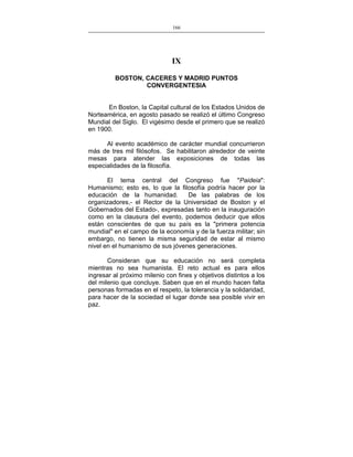 166
___________________________________________________

IX
BOSTON, CACERES Y MADRID PUNTOS
CONVERGENTESIA
En Boston, la Capital cultural de los Estados Unidos de
Norteamérica, en agosto pasado se realizó el último Congreso
Mundial del Siglo. El vigésimo desde el primero que se realizó
en 1900.
Al evento académico de carácter mundial concurrieron
más de tres mil filósofos. Se habilitaron alrededor de veinte
mesas para atender las exposiciones de todas las
especialidades de la filosofía.
El tema central del Congreso fue "Paideia":
Humanismo; esto es, lo que la filosofía podría hacer por la
educación de la humanidad.
De las palabras de los
organizadores,- el Rector de la Universidad de Boston y el
Gobernados del Estado-, expresadas tanto en la inauguración
como en la clausura del evento, podemos deducir que ellos
están conscientes de que su país es la "primera potencia
mundial" en el campo de la economía y de la fuerza militar; sin
embargo, no tienen la misma seguridad de estar al mismo
nivel en el humanismo de sus jóvenes generaciones.
Consideran que su educación no será completa
mientras no sea humanista. El reto actual es para ellos
ingresar al próximo milenio con fines y objetivos distintos a los
del milenio que concluye. Saben que en el mundo hacen falta
personas formadas en el respeto, la tolerancia y la solidaridad,
para hacer de la sociedad el lugar donde sea posible vivir en
paz.

 