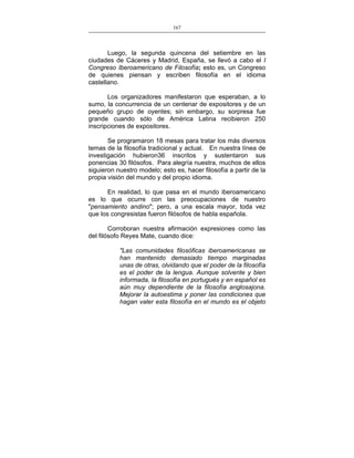 167
___________________________________________________

Luego, la segunda quincena del setiembre en las
ciudades de Cáceres y Madrid, España, se llevó a cabo el I
Congreso Iberoamericano de Filosofía; esto es, un Congreso
de quienes piensan y escriben filosofía en el idioma
castellano.
Los organizadores manifestaron que esperaban, a lo
sumo, la concurrencia de un centenar de expositores y de un
pequeño grupo de oyentes; sin embargo, su sorpresa fue
grande cuando sólo de América Latina recibieron 250
inscripciones de expositores.
Se programaron 18 mesas para tratar los más diversos
temas de la filosofía tradicional y actual. En nuestra línea de
investigación hubieron36 inscritos y sustentaron sus
ponencias 30 filósofos. Para alegría nuestra, muchos de ellos
siguieron nuestro modelo; esto es, hacer filosofía a partir de la
propia visión del mundo y del propio idioma.
En realidad, lo que pasa en el mundo iberoamericano
es lo que ocurre con las preocupaciones de nuestro
"pensamiento andino"; pero, a una escala mayor, toda vez
que los congresistas fueron filósofos de habla española.
Corroboran nuestra afirmación expresiones como las
del filósofo Reyes Mate, cuando dice:
"Las comunidades filosóficas iberoamericanas se
han mantenido demasiado tiempo marginadas
unas de otras, olvidando que el poder de la filosofía
es el poder de la lengua. Aunque solvente y bien
informada, la filosofía en portugués y en español es
aún muy dependiente de la filosofía anglosajona.
Mejorar la autoestima y poner las condiciones que
hagan valer esta filosofía en el mundo es el objeto

 