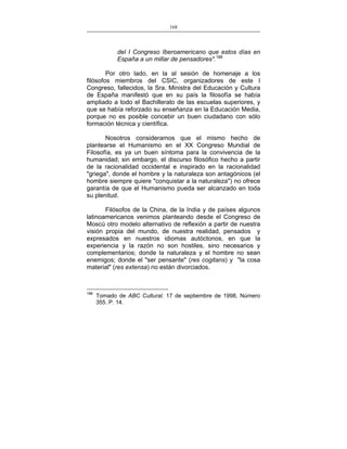 168
___________________________________________________

del I Congreso Iberoamericano que estos días en
España a un millar de pensadores".188
Por otro lado, en la al sesión de homenaje a los
filósofos miembros del CSIC, organizadores de este I
Congreso, fallecidos, la Sra. Ministra del Educación y Cultura
de España manifestó que en su país la filosofía se había
ampliado a todo el Bachillerato de las escuelas superiores, y
que se había reforzado su enseñanza en la Educación Media,
porque no es posible concebir un buen ciudadano con sólo
formación técnica y científica.
Nosotros consideramos que el mismo hecho de
plantearse el Humanismo en el XX Congreso Mundial de
Filosofía, es ya un buen síntoma para la convivencia de la
humanidad; sin embargo, el discurso filosófico hecho a partir
de la racionalidad occidental e inspirado en la racionalidad
"griega", donde el hombre y la naturaleza son antagónicos (el
hombre siempre quiere "conquistar a la naturaleza") no ofrece
garantía de que el Humanismo pueda ser alcanzado en toda
su plenitud.
Filósofos de la China, de la India y de países algunos
latinoamericanos venimos planteando desde el Congreso de
Moscú otro modelo alternativo de reflexión a partir de nuestra
visión propia del mundo, de nuestra realidad, pensados y
expresados en nuestros idiomas autóctonos, en que la
experiencia y la razón no son hostiles, sino necesarios y
complementarios; donde la naturaleza y el hombre no sean
enemigos; donde el "ser pensante" (res cogitans) y "la cosa
material" (res extensa) no están divorciados.

188

Tomado de ABC Cultural. 17 de septiembre de 1998, Número
355. P. 14.

 