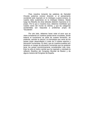 169
___________________________________________________

Para nosotros tomando las palabras de Gamaliel
Churata podemos concluir diciendo: si el pensamiento
occidental está inspirado en la mitología a greco-romana, la
nuestra debe sustentarse en la mitología inkásica. Desde
luego los filósofos de otras latitudes deberán inspirarse en lo
propio. Por lo que a nosotros toca, debemos manifestar que
nuestra visión del mundo es distinta, y que las categorías
occidentales son respuesta a problemas propio de
"Occidente".
Por otro lado, debemos hacer notar el error que se
viene cometiendo en nuestros países tercer mundistas, donde
todavía el humanismo es parte de nuestra formación, se
pretenda, asimilar la ciencia y la tecnología que viene de los
países súper desarrollados a costa de a nuestra esencia y
educación humanistas. Es decir, que en nuestros pueblos aún
tenemos un rezago de educación humanista que ya quisieran
tener los países económicamente considerados más ricos.
Este ha sido el motivo central que ha inspirado y orientado la
reflexión filosófica del Congreso Mundial de Boston y de
alguna manera del Congreso de España.

 