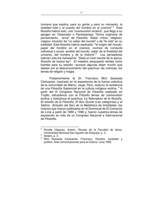 17
___________________________________________________

humana que explica, para su gente y para su momento, la
realidad total y el puesto del hombre en el cosmos".3 Esta
filosofía habría sido, una "cosmovisión arcaica", que llegó a su
apogeo en Tiawanako o Pachakamaq; "forma originaria de
pensamiento... larva" de Filosofía. Saber mítico, religioso,
mágico; intuición de "un saber del mundo" y de "la vida" en su
totalidad. Esta filosofía habría explicado: "el origen del mundo,
papel del hombre en el cosmos, normas de conducta
individual y social, sentido del mundo, saber de la finalidad del
universo, del hombre y de la historia".4 Los pensadores
habrían sido los hamawt'as. "Dado el nivel mental de la época,
filosofía de buena ley". El maestro arequipeño señala como
fuentes para su estudio –aunque algunas dejan mucho que
desear por el desconocimiento del quechua- las crónicas; los
temas de religión y magia.
Posteriormente el Dr. Francisco Miró Quesada
Cantuarias, inspirado en la experiencia de la fuerza colectiva
de la comunidad de Marco, Jauja, Perú, sostuvo la existencia
de una Filosofía Sapiencial en la cultura indígena andina. 5 A
partir del III Congreso Nacional de Filosofía realizado en
Trujillo, estudiamos con el Filósofo temas de cosmovisión
andina y tradujimos al quechua, La Naturaleza de la filosofía,
El estudio de la Filosofía, El libro Quinto (Las categorías) y el
Sétimo (Estudio del Ser) de la Metafísica de Aristóteles, los
mismos que fueron publicados en el Dominical de El Comercio
de Lima a partir de 1989 y 1996 y, fueron nuestros temas de
exposición en más de un Congreso Nacional e Internacional
de Filosofía.

3
4
5

Peralta Vásquez, Antero. Revista de la Facultad de letras.
Universidad Nacional San Agustín de Arequipa. p. 3.
Ibídem, p. 3.
Miró Quesada Cantuarias, Francisco. Hombre, sociedad y
política. Ariel comunicaciones para la Cultura. Lima 1992.

 