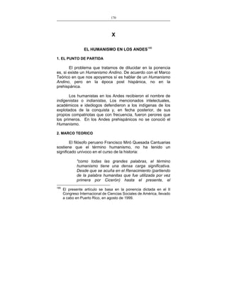 170
___________________________________________________

X
EL HUMANISMO EN LOS ANDES189
1. EL PUNTO DE PARTIDA

El problema que tratamos de dilucidar en la ponencia
es, si existe un Humanismo Andino. De acuerdo con el Marco
Teórico en que nos apoyamos sí es hablar de un Humanismo
Andino, pero en la época post hispánica, no en la
prehispánica.
Los humanistas en los Andes recibieron el nombre de
indigenistas o indianistas, Los mencionados intelectuales,
académicos e ideólogos defendieron a los indígenas de los
explotados de la conquista y, en fecha posterior, de sus
propios compatriotas que con frecuencia, fueron perores que
los primeros. En los Andes prehispánicos no se conoció el
Humanismo.
2. MARCO TEORICO

El filósofo peruano Francisco Miró Quesada Cantuarias
sostiene que el término humanismo, no ha tenido un
significado unívoco en el curso de la historia:
"como todas las grandes palabras, el término
humanismo tiene una densa carga significativa.
Desde que se acuña en el Renacimiento (partiendo
de la palabra humanitas que fue utilizada por vez
primera por Cicerón) hasta el presente, el
189

El presente artículo se basa en la ponencia dictada en el II
Congreso Internacional de Ciencias Sociales de América, llevado
a cabo en Puerto Rico, en agosto de 1999.

 