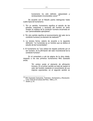 171
___________________________________________________

humanismo ha sido definido, interpretado
reinterpretado innumerables veces" 190

y

De acuerdo con el filósofo podría distinguirse hasta
cuatro tipos de humanismo:
1. "En un sentido, humanismo significa el estudio de las
grandes creaciones y acciones del hombre en tanto
revelan la nobleza de la condición humana encarnada en
sus "personalidades ejemplares".
2. "En otro sentido significa el reconocimiento del valor de la
condición humana y la decisión de realizarlo"191
3. La tercera forma, estaría de acuerdo a la siguiente
definición: "un humanista es un hombre que se dedica al
estudio de las humanidades".
4. El humanismo es "una actitud de respeto profundo por el
ser humano, es la afirmación del valor incondicional de la
condición humana".
En el comentario a pié de página de la obra citada,
respecto a los dos primeros humanismos Miró Quesada
anota:
"En ambos existe el elemento de afirmación
humana. En el primer sentido se trata de realzar el
valor del hombre mediante el conocimiento de sus
mejores exponentes; en el segundo sentido se

190
191

Miró Quesada Cantuarias, Francisco. Humanismo y Revolución.
Lima, Casa de la Cultura del Perú. 1969, p. 91.
Ibídem, p. 91.

 