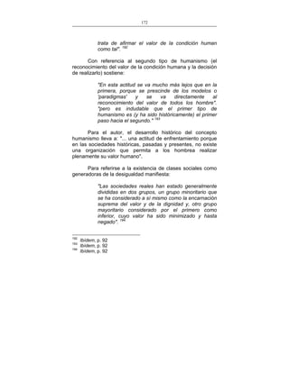 172
___________________________________________________

trata de afirmar el valor de la condición human
como tal". 192
Con referencia al segundo tipo de humanismo (el
reconocimiento del valor de la condición humana y la decisión
de realizarlo) sostiene:
"En esta actitud se va mucho más lejos que en la
primera, porque se prescinde de los modelos o
'paradigmas'
y
se
va
directamente
al
reconocimiento del valor de todos los hombre".
"pero es indudable que el primer tipo de
humanismo es (y ha sido históricamente) el primer
paso hacia el segundo." 193
Para el autor, el desarrollo histórico del concepto
humanismo lleva a: "... una actitud de enfrentamiento porque
en las sociedades históricas, pasadas y presentes, no existe
una organización que permita a los hombrea realizar
plenamente su valor humano".
Para referirse a la existencia de clases sociales como
generadoras de la desigualdad manifiesta:
"Las sociedades reales han estado generalmente
divididas en dos grupos, un grupo minoritario que
se ha considerado a sí mismo como la encarnación
suprema del valor y de la dignidad y, otro grupo
mayoritario considerado por el primero como
inferior, cuyo valor ha sido minimizado y hasta
negado". 194
192
193
194

Ibídem, p. 92
Ibídem, p. 92
Ibídem, p. 92

 