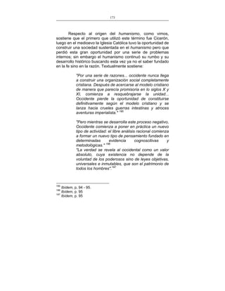 173
___________________________________________________

Respecto al origen del humanismo, como vimos,
sostiene que el primero que utilizó este término fue Cicerón,
luego en el medioevo la Iglesia Católica tuvo la oportunidad de
construir una sociedad sustentada en el humanismo pero que
perdió esta gran oportunidad por una serie de problemas
internos; sin embargo el humanismo continuó su rumbo y su
desarrollo histórico buscando esta vez ya no el saber fundado
en la fe sino en la razón. Textualmente sostiene:
"Por una serie de razones... occidente nunca llega
a construir una organización social completamente
cristiana. Después de acercarse al modelo cristiano
de manera que parecía promisoria en lo siglos X y
XI, comienza a resquebrajarse la unidad...
Occidente pierde la oportunidad de constituirse
definitivamente según el modelo cristiano y se
lanza hacia crueles guerras intestinas y atroces
aventuras imperialista." 195
"Pero mientras se desarrolla este proceso negativo,
Occidente comienza a poner en práctica un nuevo
tipo de actividad: el libre análisis racional comienza
a formar un nuevo tipo de pensamiento fundado en
determinadas
evidencia
cognoscitivas
y
metodológicas." 196
"La verdad se revela al occidental como un valor
absoluto, cuya existencia no depende de la
voluntad de los poderosos sino de leyes objetivas,
universales e inmutables, que son el patrimonio de
todos los hombres".197

195

Ibídem, p, 94 - 95.
Ibídem, p. 95
197
Ibídem, p. 95
196

 