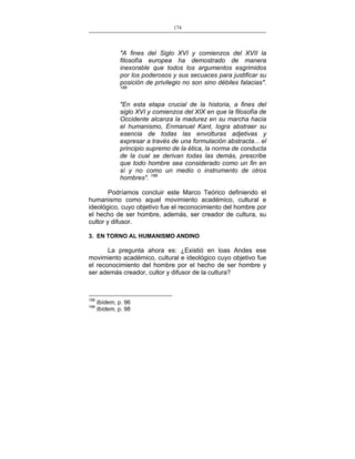 174
___________________________________________________

"A fines del Siglo XVI y comienzos del XVII la
filosofía europea ha demostrado de manera
inexorable que todos los argumentos esgrimidos
por los poderosos y sus secuaces para justificar su
posición de privilegio no son sino débiles falacias".
198

"En esta etapa crucial de la historia, a fines del
siglo XVI y comienzos del XIX en que la filosofía de
Occidente alcanza la madurez en su marcha hacia
el humanismo, Enmanuel Kant, logra abstraer su
esencia de todas las envolturas adjetivas y
expresar a través de una formulación abstracta... el
principio supremo de la ética, la norma de conducta
de la cual se derivan todas las demás, prescribe
que todo hombre sea considerado como un fin en
sí y no como un medio o instrumento de otros
hombres". 199
Podríamos concluir este Marco Teórico definiendo el
humanismo como aquel movimiento académico, cultural e
ideológico, cuyo objetivo fue el reconocimiento del hombre por
el hecho de ser hombre, además, ser creador de cultura, su
cultor y difusor.
3. EN TORNO AL HUMANISMO ANDINO

La pregunta ahora es: ¿Existió en loas Andes ese
movimiento académico, cultural e ideológico cuyo objetivo fue
el reconocimiento del hombre por el hecho de ser hombre y
ser además creador, cultor y difusor de la cultura?

198
199

Ibídem, p. 96
Ibídem, p. 98

 