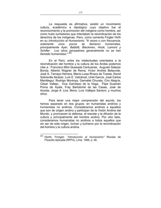 175
___________________________________________________

La respuesta es afirmativa, existió un movimiento
cultura, académico e ideológico cuyo objetivo fue el
reconocimiento y la promoción del indígena como hombre, así
como hubo luchadores que intentaban la reivindicación de los
derechos de los indígenas. Pero, como comenta Fingler Hirth
en su Introducción al Humanismo: "A veces o con frecuencia,
solamente
unos
pocos
se
llamaron
humanistas,
principalmente Ayer, Babbitt, Blackman, Hook, Lamont y
Schiller. Los otros pensadores generalmente no se han
llamado humanistas." 200
En el Perú, entre los intelectuales orientados a la
reivindicación del hombre y la cultura de los Andes podemos
citar a : Francisco Miró Quesada Cantuarias, Augusto Salazar
Bondy, Alberto Wagner de Reina, Víctor Andrés Belaunde,
José A. Tamayo Herrera, María Luisa Rivara de Tuesta, David
Sobrevilla Alcázar, Luís E. Valcárcel, Uriel García, José Carlos
Mariátegui, Rodrigo Montoya, Gamaliel Churata, Ciro Alegría,
César Vallejo, Inca Garcilaso de la Vega, Flipe Guamán
Poma de Ayala, Fray Bartolomé de las Casas, José de
Acosta, Jorge A. Lira, Mons. Luís Vallejos Santoni, y muchos
otros.
Para tener una mejor comprensión del asunto, los
hemos separado en dos grupos: en humanistas andinos y
humanistas no andinos. Consideramos andinos a aquellos
que son de origen andino y participan de la Visión Andina del
Mundo, y promueven la defensa, el rescate y la difusión de la
cultura y principalmente del hombre andino. Por otro lado,
consideramos humanistas no andinos a todos aquellos que
sin ser de este origen, luchan y lucharon por la reivindicación
del hombre y la cultura andina.
200

Hiorth, Finngeir. "Introducción al Humanismo" Revista de
Filosofía Aplicada (RPFA), Lima, 1998. p. 46.

 