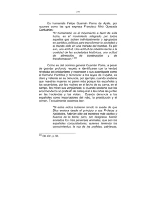 177
___________________________________________________

Es humanista Felipe Guamán Poma de Ayala, por
razones como las que expresa Francisco Miró Quesada
Cantuarias:
"El humanismo es el movimiento a favor de esta
lucha, es el movimiento integrado por todos
aquellos que luchan individualmente o agrupados
en partidos políticos para transformar la sociedad y
el mundo todo en una morada del hombre. Es por
eso, una actitud, Una actitud de rebeldía frente a la
crueldad de las sociedades históricas, una actitud
de
afirmación,
de
construcción
y
de
transformación." 203
Como es del dominio general Guamán Poma, a pesar
de guardar profundo respeto e identificarse con la verdad
revelada del cristianismo y reconocer a sus autoridades como
el Romano Pontífice y reconocer a los reyes de España, es
claro y valiente en su denuncia, por ejemplo, cuando sostiene
que nuestras mujeres no paren más porque los españoles y
los sacerdotes, por las noches en el lecho de su cama, en el
campo, les miran sus vergüenzas; o, cuando sostiene que los
encomenderos so pretexto de catequizar a las niñas las juntan
en las haciendas y las violan. Cuando denuncia a los
españoles como importadores del robo, la prostitución y el
crimen. Textualmente podemos leer:
"Si estos indios hubieran tenido la suerte de que
Dios enviara desde el principio a sus Profetas y
Apóstoles, habrían sido los hombres más santos y
buenos de la tierra; pero, por desgracia, fueron
enviados los más perversos animales, que son los
españoles conquistadores; quienes teniendo los
conocimientos, la voz de los profetas, patriarcas,
203

Ob. Cit., p. 93.

 