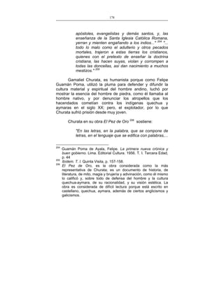 178
___________________________________________________

apóstoles, evangelistas y demás santos, y, las
enseñanza de la Santa Iglesia Católica Romana,
yerran y mienten engañando a los indios..." 204 "...
todo lo malo como el adulterio y otros pecados
mortales, trajeron a estas tierras los cristianos,
quienes con el pretexto de enseñar la doctrina
cristiana, las hacen suyas, violan y corrompen a
todas las doncellas, así dan nacimiento a muchos
mestizos." 205
Gamaliel Churata, es humanista porque como Felipe
Guamán Poma, utilizó la pluma para defender y difundir la
cultura material y espiritual del hombre andino, luchó por
mostrar la esencia del hombre de piedra, como él llamaba al
hombre nativo, y por denunciar los atropellos que los
hacendados cometían contra los indígenas quechua y
aymaras en el siglo XX; pero, el explotador, por lo que
Churata sufrió prisión desde muy joven.
Churata en su obra El Pez de Oro 206 sostiene:
"En las letras, en la palabra, que se compone de
letras, en el lenguaje que se edifica con palabras,...
204

205
206

Guamán Poma de Ayala, Felipe. La primera nueva crónica y
buen gobierno. Lima. Editorial Cultura. 1956. T. I. Tercera Edad,
p. 44
Ibídem. T. I. Quinta Visita, p. 157-158.
El Pez de Oro, es la obra considerada como la más
representativa de Churata; es un documento de historia, de
literatura, de mito, magia y brujería y adivinación, como él mismo
lo calificó y, sobre todo de defensa del hombre y la cultura
quechua-aymara, de su racionalidad, y su visión estética. La
obra es considerada de difícil lectura porque está escrito en
castellano, quechua, aymara, además de ciertos anglicismos y
galicismos.

 