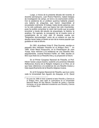 18
___________________________________________________

Luego, a inicios de la presente década del noventa, el
docente sanmarquino, Juan Rivera Palomino, realizó trabajos
de investigación de campo, en torno a la cosmovisión andina.
Con la asistencia de un profesor quechua hablante preparó
una batería de preguntas, que fueron respondidas al
encuestador oralmente. El trabajo, hasta donde sabemos, aún
no ha sido publicado, pero sus logros han sido importantes,
pues ha podido comprobar la visión del mundo que se puede
encontrar a través del estudio de arqueología, la historia, la
analítica. Por ejemplo, la concepción de la muerte como el
cumplimiento de un ciclo vital. El docente cuenta con
"fotografías documentales" como de un entierro en que los
deudos hacen bailar el féretro al son de la música popular que
gustaba en vida el difunto.
En 1991, el profesor Víctor E. Díaz Guzmán, escribe un
pequeño libro intitulado Filosofía en el Antiguo Perú; 6 en
1994. Víctor Mazzi Huaycucho, en la Presentación de Juan
Yunpa, hace mención a la existencia de una Filosofía inka;
seguidamente, Juvenal Pacheco Farfán, en 1995, escribe un
libro cuyo título es La Filosofía Inka y su proyección al futuro.
En el Primer Congreso Nacional de Filosofía, el Prof.
Héctor Isaías Loayza Guerra, sustentó una ponencia intitulada
Reflexiones Acerca de la Religión Indígena en el Perú, en el
que hace referencia a la existencia de una filosofía incaica y
trata específicamente de la filosofía religiosa incaica.
En el III Congreso Nacional de Filosofía, que tuvo como
cede la Universidad San Agustín de Arequipa, el Dr. David
6

En junio de 1998 el Autor sustentó la tesis Filosofía y Ciencia en
el Antiguo Perú, para optar la Licenciatura en la Universidad
Nacional Mayor de San Marcos, Facultad de Letras y Ciencias
Humanas, en el que defiende la existencia una Filosofía y Ciencia
en el Antiguo Perú.

 