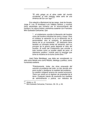 180
___________________________________________________

"El mito griego es el alma mater del mundo
occidental; el mito inkásiko debe serlo de una
América del Sur con 'ego'" 211
Con relación a Bartolomé de las casas, José de Acosta,
Jorge A. Lira. El Arzobispo Luís Vallejos Santoni, y muchos
otros sacerdotes que lucharon por el reconocimiento del
hombre y la cultura andina, podríamos sostener con Francisco
Miró Quesada Cantuarias, que:
"... el cristianismo concibe la liberación del hombre
como del hombre individual de carne y hueso. Para
el cristiano la salvación no es la disolución de la
personalidad, sino al contrario, la perduración
eterna de su yo consciente." (El Islamismo tiene
también un concepto similar de salvación, pero su
principio de la guerra santa degrada el valor del
hombre. Al revés del Cristianismo que concibe a
todo hombre como un posible objeto de amor, el
Islamismo predica l muerte para el enemigo que
toma la iniciativa en la lucha contra Dios." 212
José Calos Mariátegui, que debe ser considerado no
sólo como literato sino como filósofo, ideólogo y político, como
humanista sostiene:
"Prácticamente, todas -las otras propuesta del
solución al problema del indio- no han servido sino
para ocultar o desfigurar la realidad del problema...
la cuestión indígena arranca de nuestra economía.
Tiene sus raíces en el régimen de propiedad de la
tierra. Cualquier intento de resolverla con medidas
de administración o policía, con métodos de
211
212

Ibídem, p. 33
Miró Quesada Cantuarias, Francisco. Ob. Cit., p. 94.

 