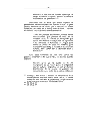 181
___________________________________________________

enseñanza o con otras de vialidad, constituye un
trabajo superficial o adjetivo, mientras subsista la
feudalidad de los 'gamonales' ".213
Pensamos que la tesis que mejor expresa el
pensamiento reivindicacionista del Hamawt'a dice: "el gran
pecado heredado de la colonia por la república es haber
construido un Estado, sin el indio y contra el indio". No está
equivocado Miró Quesada cuando sostiene que:
"Todos los grandes movimientos políticos tienen
necesariamente que plantear la meta de la
liberación final". 214 "Frente al privilegiado que
separa a los hombre en dos grupos, los superiores
y los inferiores, el humanista se yergue para
afirmar la unidad de todos los hombres, para
reconocer la dignidad y la nobleza de su condición
humana, para luchar por la liberación total y
definitiva". 215
Lasa ideas humanista de José Uriel García las
podemos encontrar en El Nuevo Indio, por ejemplo cuando
sostiene:
"Nuestra época ya no puede ser la del
resurgimiento de las 'razas', que en la antigüedad
crearon culturas originales, ni del predominio
determinante de la sangre en proceso del
pensamiento y, por tanto, de la historia. Más bien
213

214
215

Mariátegui, José Carlos. 7 Ensayos de interpretación de la
realidad peruana. Biblioteca Amauta. Lima, 1980, p. 35. Véase
también las tesis dedicadas a los indígenas no sólo peruanos
sino a los aztecas y negros en "Ideología y Política.".
Ob. Cit., p. 99
Ob. Cit., p. 99

 