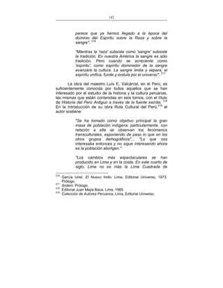 182
___________________________________________________

parece que ya hemos llegado a la época del
dominio del Espíritu sobre la Raza y sobre la
sangre". 216
"Mientras la 'raza' subsiste como 'sangre' subsiste
la tradición. En nuestra América la sangre es sólo
tradición. Pero cuando se acreciente como
'espíritu', como espíritu dominador de la sangre
avanzará la cultura. La sangre limita y separa; el
espíritu unifica, funde y ondula por el universo". 217
La obra del maestro Luís E. Valcárcel, en el Perú, es
suficientemente conocida por todos aquellos que se han
interesado por el estudio de la historia y la cultura peruanas,
las mismas que están contenidas en seis tomos, con el título
de Historia del Perú Antiguo a través de la fuente escrita. 218
En la Introducción de su obra Ruta Cultural del Perú,219 el
autor sostiene:
"Se ha tomado como objetivo principal la gran
masa de población indígena; particularmente, con
relación a ella se observan los fenómenos
transculturales, exponiendo de paso lo que en los
otros grupos demográficos"... "Lo que nos
interesaba entonces y no sigue interesando ahora
es la población aborigen."
"Los cambios más espectaculares se han
producido en Lima y en la costa. En este cuarto de
siglo, Lima no es más la Lima Cuadrada de
216
217
218
219

García Uriel. El Nuevo Indio. Lima, Editorial Universo, 1973.
Prólogo.
Ibídem. Prólogo.
Editorial Juan Mejía Baca. Lima, 1985.
Colección de Autores Peruanos, Lima, Editorial Universo.

 
