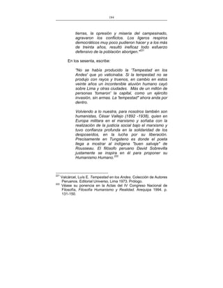 184
___________________________________________________

tierras, la opresión y miseria del campesinado,
agravaron los conflictos. Los ligeros respiros
democráticos muy poco pudieron hacer y a los más
de treinta años, resultó ineficaz todo esfuerzo
defensivo de la población aborigen."221
En los sesenta, escribe:
"No se había producido la 'Tempestad en los
Andes' que yo vaticinaba. Si la tempestad no se
produjo con rayos y truenos, en cambio en estos
veinte años un incontenible aluvión humano cayó
sobre Lima y otras ciudades. Más de un millón de
personas 'tomaron' la capital, como un ejército
invasión, sin armas. La 'tempestad" ahora anda por
dentro.
Volviendo a lo nuestra, para nosotros también son
humanistas, César Vallejo (1892 -1938), quien en
Europa militara en el marxismo y soñaba con la
realización de la justicia social bajo el marxismo y
tuvo confianza profunda en la solidaridad de los
desposeídos, en la lucha por su liberación.
Precisamente en Tungsteno es donde el poeta
llega a mostrar al indígena "buen salvaje" de
Rousseau. El filósofo peruano David Sobrevilla
justamente se inspira en él para proponer su
Humanismo Humano.222

221

Valcárcel, Luís E. Tempestad en los Andes. Colección de Autores
Peruanos. Editorial Universo, Lima 1973. Prólogo.
222
Véase su ponencia en la Actas del IV Congreso Nacional de
Filosofía, Filosofía Humanismo y Realidad. Arequipa 1994. p.
131-150.

 