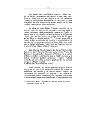 185
___________________________________________________

Ciro Alegría, tanto en El Mundo es Ancho y Ajeno como
en Los Perros Hambrientos, nos muestra a personajes como
Rosendo Maki, que son los herederos de los hamawt'as
(maestros) prehispánicos, autoridad en su comunidad, hombre
analfabeto, pero de buen corazón y gran sentido común para
resolver los problemas de su comunidad.
La obra de José María Arguedas consistió en la
apertura que hizo del mundo campesino quechua hacia el
mundo campesino citadino occidental y viceversa. En ello, no
estuvo exento de virtudes, apasionamientos y limitaciones
humas, que son hoy motivo de crítica como la de Mario
Vargas Llosa en Utopía Arcaica. 223 Arguedas trascendió al
mundo andino y occidental por mostrar el alma indígena, no
siempre bien conocida, por mostrar la fuerza de la masa unida
para el trabajo y la fiesta, y sobre todo por hacernos conocer
el alma artista y mágico-religioso indígenas.
Los filósofos, Alberto Wagner de Reina, Víctor Andrés
Belaunde, José Tamayo Herrera, María Luisa Rivara de
Tuesta, en sus obras han defendido al hombre y a la cultura
andina, coinciden en considerar que la nación peruana y la
cultura occidental pueden renovarse y cobrar vitalidad
tomando los elementos culturales positivos de las culturas
indígenas latinoamericanas
b. Intelectuales Humanistas no andinos

Para nosotros, el filósofo peruano Augusto Salazar
Bondy, en su producción intelectual no tomó en cuenta los
elementos del mundo y la cultura andina porque los
desconocía; no manejaba su lenguaje y no conocía su
concepción del mundo. Sin embargo su propuesta filosófica es
humanista porque busca la autenticidad, la conciencia libre de
223

Vargas Llosa, Mario. Utopía Arcaica. México, Fondo de Cultura
Económica. 1968, 359 pp.

 
