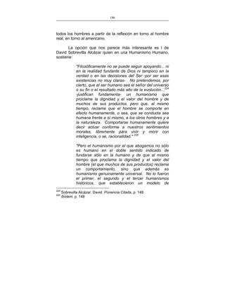 186
___________________________________________________

todos los hombres a partir de la reflexión en torno al hombre
real, en torno al americano.
La opción que nos parece más interesante es l de
David Sobrevilla Alcázar quien en una Humanismo Humano,
sostiene:
"Filosóficamente no se puede seguir apoyando... ni
en la realidad fundante de Dios ni tampoco en la
verdad o en las decisiones del Ser -por ser esas
existencias no muy claras- . No pretendemos, por
cierto, que el ser humano sea el señor del universo
o su fin o el resultado más alto de la evolución...224
-justifican fundamenta- un humanismo que
proclame la dignidad y el valor del hombre y de
muchos de sus productos, pero que, al mismo
tiempo, reclame que el hombre se comporte en
efecto humanamente, o sea, que se conducta sea
humana frente a sí mismo, a los otros hombres y a
la naturaleza. Comportarse humanamente quiere
decir actuar conforme a nuestros sentimientos
morales, libremente para vivir y morir con
inteligencia, o se, racionalidad." 225
"Pero el humanismo por el que abogamos no sólo
es humano en el doble sentido indicado de
fundarse sólo en la humano y de que al mismo
tiempo que proclama la dignidad y el valor del
hombre (el que muchos de sus productos) reclama
un comportamiento, sino que además es
humanismo genuinamente universal. No lo fueron
el primer, el segundo y el tercer humanismos
históricos, que establecieron un modelo de
224
225

Sobrevilla Alcázar, David. Ponencia Citada, p. 148.
Ibídem, p. 148

 