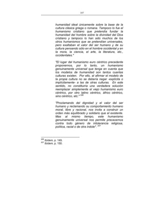 187
___________________________________________________

humanidad ideal únicamente sobre la base de la
cultura clásica griega o romana. Tampoco lo fue el
humanismo cristiano que pretendía fundar la
humanidad del hombre sobre la divinidad del Dios
cristiano y tampoco lo han sido muchos de los
otros humanismos que se pretendían universales,
pero exaltaban el valor del ser humano y de su
cultura pensando sólo en el hombre occidental y en
la mora, la ciencia, el arte, la literatura, etc.,
occidentales."
"El lugar del humanismo euro céntrico precedente
proponernos, por lo tanto, un humanismo
genuinamente universal que tenga en cuenta que
los modelos de humanidad son tantos cuantas
culturas existen. Por ello, al afirmar el modelo de
la propia cultura no se debería negar -explícita o
implícitamente- a las de otras culturas. En este
sentido, no constituiría una verdadera solución
reemplazar simplemente el viejo humanismo euro
céntrico, por otro latino céntrico, áfrico céntrico,
sino céntrico, etc." 226
"Proclamando del dignidad y el valor del ser
humano y reclamando su comportamiento humano
moral, libre y racional, nos invita a construir un
orden más equilibrado y solidario que el existente.
Mas al mismo tiempo, este humanismo
genuinamente universal nos permite precavernos
contra todo género de intolerancia religiosa,
política, racial o de otra índole". 227

226
227

Ibídem, p. 149.
Ibídem, p. 150.

 