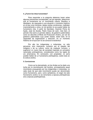 188
___________________________________________________

4. ¿Fueron los inkas humanistas?

Para responder a la pregunta debemos hacer antes
algunas precisiones conceptuales, así por ejemplo, determinar
que el humanismo es un movimiento cultura, filosófico e
ideológico, de respuesta a una situación o momento histórico
en el que unos hombres, dadas ciertas condiciones, maltratan
irracionalmente a otros, en tal sentido no se puede hablar de
humanismo inka. A partir de Garcilaso, Guamán Poma de
Ayala, José de Acosta, Pedro Cieza de León, más bien, el
periodo inka sería un periodo clásico, de gobierno paternalista
como se describe al Modo de Producción Andino, por ser de
gobierno paternalista cuyo poder residía, sobre todo, en la
capacidad de organización y dirección, en un momento
histórico en el que aún no se conocía la esclavitud.
Por ello los indigenistas o indianistas, no sólo
peruanos, sino mexicanos, lucharon por el respeto del
indígena y de su cultura, como de cualquier humano, y
sugirieron un nuevo tipo de sociedad inspirado en principios
nacionales prehispánicos, considerados como los siglos de
oro americanos. En conclusión, con propiedad, no sería
posible hablar de un humanismo prehispánico, sobre todo en
la cultura andina.
5. Conclusiones

Como se ha demostrado, en los Andes se ha dado una
lucha por la reivindicación del hombre, principalmente aquel
movimiento propugnado por los indigenistas o indianistas, no
cabe duda de que este movimiento pueda ser denominado
como Humanismo, pero, como señalamos, el origen de este
Humanismo andino no se remontaría a épocas prehispánicas
sino a épocas posthispánicas.

 