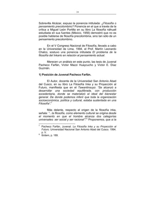 19
___________________________________________________

Sobrevilla Alcázar, expuso la ponencia intitulada: ¿Filosofía o
pensamiento precolombino? Ponencia en el que a través de la
crítica a Miguel León Portilla en su libro La filosofía náhuatl
estudiada en sus fuentes (México, 1956) demostró que no es
posible hablarse de filosofía precolombina, sino tan sólo de un
pensamiento precolombino.
En el V Congreso Nacional de Filosofía, llevado a cabo
en la Universidad de Lima, 1994, el Prof. Martín Leonardo
Chalco, sostuvo una ponencia intitulada El problema de la
filosofía del Inkario en relación al pensamiento actual.
Merecen un análisis en este punto, las tesis de Juvenal
Pacheco Farfán, Víctor Mazzi Huaycucho y Víctor E. Díaz
Guzmán.
1) Posición de Juvenal Pacheco Farfán.
El Autor, docente de la Universidad San Antonio Abad
del Cusco, en su libro La Filosofía Inka y su Proyección al
Futuro, manifiesta que en el Tawantinsuyo: “Se alcanzó a
desarrollar una sociedad equilibrada, con producción
excedentaria, donde se materializó el ideal del bienestar
general. De donde podemos inferir que toda la organización
socioeconómica, política y cultural, estaba sustentada en una
Filosofía”.7
Más delante, respecto al origen de la filosofía inka,
señala: “...la filosofía, como elemento cultural se origina desde
el momento en que el hombre alcanza dos categorías
universales: ser social y ser racional”.8 “Proponemos, que si la
7

8

Pacheco Farfán, Juvenal. La Filosofía Inka y su Proyección al
Futuro. Universidad Nacional San Antonio Abad del Cusco. 1994.
p. V.
Ibídem, p. 189.

 