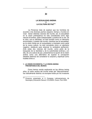 190
___________________________________________________

XI
LA SEXUALIDAD ANDINA
Y
LA CULTURA DE PAZ228
La Ponencia trata de explicar que los hombres de
acuerdo a las diversas pachas (espacio, tiempo y mundo) en
viven tienen distintas visiones del mundo; así, la sexualidad
en la visión prehispánica ha sido considerada como algo
natural al hombre, parte indispensable y positiva de su ser, de
la vida y de su identidad, ha sido tomado como un elemento
armonizador y creador del mundo; mientras que la sexualidad,
en la visión traída por el conquistador e impuesto como parte
de la nueva cultura, ha sido concebida como un elemento
negativo, obstáculo para alcanzar la verdadera perfección.
Ante estas dos visiones del mundo, como parte de la
búsqueda de la identidad y de la autenticidad andinas y en
ella, de una cultura de paz, presentamos la opción de la visión
andina como una alternativa de superar la concepción
idealista platónica de considerar lo corporal y espiritual como
hostiles entre sí.
1. LA VISION OCCIDENTAL Y LA VISION ANDINA
PREHISPANICA DEL MUNDO:

Como hemos venido explicando en los últimos treinta
años, la visión andina del mundo antes del "descubrimiento"
fue radicalmente distinta a la europea traída por los invasores
228

Ponencia presentada al X Congreso Latinoamericano de
Sexología y Educación Sexual, X CLASES, Cusco, Perú 2000.

 