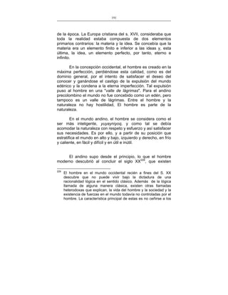191
___________________________________________________

de la época. La Europa cristiana del s. XVII, consideraba que
toda la realidad estaba compuesta de dos elementos
primarios contrarios: la materia y la idea. Se concebía que la
materia era un elemento finito e inferior a las ideas y, esta
última, la idea, un elemento perfecto, por tanto, eterno e
infinito.
En la concepción occidental, el hombre es creado en la
máxima perfección, perdiéndose esta calidad, como es del
dominio general, por el intento de satisfacer el deseo del
conocer y ganándose el castigo de la expulsión del mundo
edénico y la condena a la eterna imperfección. Tal expulsión
puso al hombre en una "valle de lágrimas". Para el andino
precolombino el mundo no fue concebido como un edén, pero
tampoco es un valle de lágrimas. Entre el hombre y la
naturaleza no hay hostilidad, El hombre es parte de la
naturaleza.
En el mundo andino, el hombre se considera como el
ser más inteligente, yuyayniyoq, y como tal se debía
acomodar la naturaleza con respeto y esfuerzo y así satisfacer
sus necesidades. Es por ello, y a partir de su posición que
estratifica el mundo en alto y bajo, izquierdo y derecho, en frío
y caliente, en fácil y difícil y en útil e inútil.
El andino supo desde el principio, lo que el hombre
moderno descubrió al concluir el siglo XX229, que existen
229

El hombre en el mundo occidental recién a fines del S. XX
descubre que no puede vivir bajo la dictadura de una
racionalidad lógica en el sentido clásico. Además de la lógica
llamada de alguna manera clásica, existen otras llamadas
heterodoxas que explican, la vida del hombre y la sociedad y la
existencia de fuerzas en el mundo todavía no controladas por el
hombre. La característica principal de estas es no ceñirse a los

 
