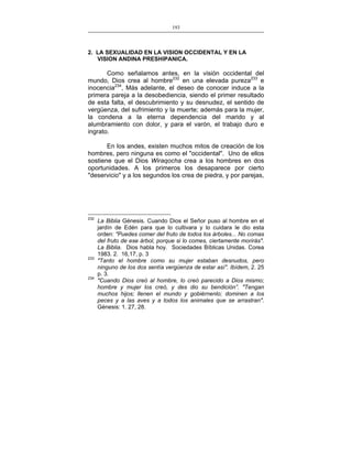 193
___________________________________________________

2. LA SEXUALIDAD EN LA VISION OCCIDENTAL Y EN LA
VISION ANDINA PRESHIPANICA.

Como señalamos antes, en la visión occidental del
mundo, Dios crea al hombre232 en una elevada pureza233 e
inocencia234, Más adelante, el deseo de conocer induce a la
primera pareja a la desobediencia, siendo el primer resultado
de esta falta, el descubrimiento y su desnudez, el sentido de
vergüenza, del sufrimiento y la muerte; además para la mujer,
la condena a la eterna dependencia del marido y al
alumbramiento con dolor, y para el varón, el trabajo duro e
ingrato.
En los andes, existen muchos mitos de creación de los
hombres, pero ninguna es como el "occidental". Uno de ellos
sostiene que el Dios Wiraqocha crea a los hombres en dos
oportunidades. A los primeros los desaparece por cierto
"deservicio" y a los segundos los crea de piedra, y por parejas,

232

233

234

La Biblia Génesis. Cuando Dios el Señor puso al hombre en el
jardín de Edén para que lo cultivara y lo cuidara le dio esta
orden: "Puedes comer del fruto de todos los árboles... No comas
del fruto de ese árbol, porque si lo comes, ciertamente morirás".
La Biblia. Dios habla hoy. Sociedades Bíblicas Unidas. Corea
1983. 2. 16,17, p. 3
"Tanto el hombre como su mujer estaban desnudos, pero
ninguno de los dos sentía vergüenza de estar así". Ibídem, 2. 25
p. 3.
"Cuando Dios creó al hombre, lo creó parecido a Dios mismo;
hombre y mujer los creó, y des dio su bendición”. "Tengan
muchos hijos; llenen el mundo y gobiérnenlo; dominen a los
peces y a las aves y a todos los animales que se arrastran".
Génesis: 1. 27, 28.

 