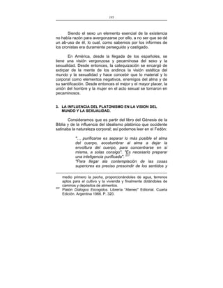 195
___________________________________________________

Siendo el sexo un elemento esencial de la existencia
no había razón para avergonzarse por ello, a no ser que se dé
un ab-uso de él, lo cual, como sabemos por los informes de
los cronistas era duramente perseguido y castigado.
En América, desde la llegada de los españoles, se
tiene una visión vergonzosa y pecaminosa del sexo y la
sexualidad. Desde entonces, la catequización se encargó de
extirpar de la mente de los andinos la visión estética del
mundo y la sexualidad y hace concebir que lo material y lo
corporal como elementos negativos, enemigos del alma y de
su santificación. Desde entonces el mejor y el mayor placer, la
unión del hombre y la mujer en el acto sexual se tornaron en
pecaminosos.
3. LA INFLUENCIA DEL PLATONISMO EN LA VISION DEL
MUNDO Y LA SEXUALIDAD.

Consideramos que es partir del libro del Génesis de la
Biblia y de la influencia del idealismo platónico que occidente
satinaba la naturaleza corporal; así podemos leer en el Fedón:
"… purificarse es separar lo más posible el alma
del cuerpo, acostumbrar al alma a dejar la
envoltura del cuerpo, para concentrarse en sí
misma, a solas consigo". "Es necesario preparar
una inteligencia purificada". 237
"Para llegar ala contemplación de las cosas
superiores es preciso prescindir de los sentidos y

237

medio primero la pacha, proporcionándoles de agua, terrenos
aptos para el cultivo y la vivienda y finalmente dotándoles de
caminos y depósitos de alimentos.
Platón Diálogos Escogidos. Librería "Ateneo" Editorial. Cuarta
Edición. Argentina 1966. P. 320.

 