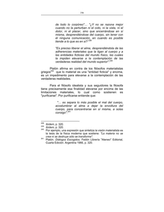 196
___________________________________________________

de todo lo corpóreo"… "¿Y no se razona mejor
cuando no la perturban ni el oído, ni la vista, ni el
dolor, ni el placer, sino que encerrándose en sí
misma, desprendiéndose del cuerpo, sin tener con
él ninguna comunicación, en cuando es posible
tiende a lo que es en sí? 238
"Es preciso liberar el alma, desprendiéndola de las
adherencias materiales que la ligan al cuerpo y a
las entidades ficticias del mundo físico, las cuales
la impiden elevarse a la contemplación de las
verdaderas realidad del mundo superior".239
Platón afirma en contra de los filósofos materialistas
griegos240 que lo material es una "entidad ficticia" y encima,
es un impedimento para elevarse a la contemplación de las
verdaderas realidades.
Para el filósofo idealista y sus seguidores la filosofa
tiene precisamente esa finalidad elevarse por encima de las
limitaciones materiales, lo cual como sostienen es
"purificarse". Por purificarse entiende que:
"… es separa lo más posible el mal del cuerpo,
acostumbrar al alma a dejar la envoltura del
cuerpo, para concentrarse en sí misma, a solas
consigo".241

238
239
240

241

Ibídem, p. 320.
Ibídem, p. 320.
Por ejemplo, una expresión que sintetiza la visión materialista es
la tesis de la física moderna que sostiene: "La materia no se
crea ni se destruye sólo se transforma".
Platón. Diálogos Escogidos. Fedón Librería "Ateneo" Editorial,
Cuarta Edición. Argentina 1966, p. 320.

 