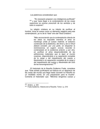 197
___________________________________________________

Los platónicos consideraban que:
"Es necesario preparar una inteligencia purificada"
y que "para llegar a la contemplación de las cosas
superiores es preciso prescindir de los sentidos y de
todo lo corpóreo".
242

La religión cristiana en su intento de purificar al
hombre, toma al cuerpo como un elemento negativo para esa
contemplación, ya no de la "Idea" sino del "Dios Cristiano".
"Más reconociendo que la contemplación directa de
las ideas es imposible mientras el alma se
mantenga unida al cuerpo material, el esfuerzo
combinado de la Dialéctica, del Amor y de la Virtud
deberá consistir, por una parte, en despertar la
reminiscencia, en sugerir, evocar, recordar lo
contemplado en la existencia anterior, y por otra,
en purificar el alma desprendiéndola de las
adherencias materiales que la ligan al mundo
corpóreo, disponiéndola a su separación completa
de la carga y del impedimento del cuerpo y
liberándola a su separación completa de la carga y
del impedimento del cuerpo y liberándola del ciclo
de las transmigraciones".243
El historiado de la filosofía Guillermo Fraile, considera
que: "Este anhelo purificatorio se traduce en un desprecio de
las cosas del mundo que llega hasta convertir la Filosofía en
un meditatio mortis, en una preparación para la muerte".
Comenta el historiador que: "Mientras tengamos cuerpo y

242
243

Ibídem, p. 320
Fraile Guillermo. Historia de la Filosofía. Tomo I. p, 310

 