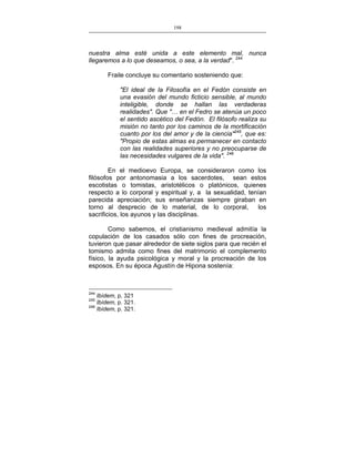 198
___________________________________________________

nuestra alma esté unida a este elemento mal, nunca
llegaremos a lo que deseamos, o sea, a la verdad". 244
Fraile concluye su comentario sosteniendo que:
"El ideal de la Filosofía en el Fedón consiste en
una evasión del mundo ficticio sensible, al mundo
inteligible, donde se hallan las verdaderas
realidades". Que "… en el Fedro se atenúa un poco
el sentido ascético del Fedón. El filósofo realiza su
misión no tanto por los caminos de la mortificación
cuanto por los del amor y de la ciencia"245, que es:
"Propio de estas almas es permanecer en contacto
con las realidades superiores y no preocuparse de
las necesidades vulgares de la vida". 246
En el medioevo Europa, se consideraron como los
filósofos por antonomasia a los sacerdotes, sean estos
escotistas o tomistas, aristotélicos o platónicos, quienes
respecto a lo corporal y espiritual y, a la sexualidad, tenían
parecida apreciación; sus enseñanzas siempre giraban en
torno al desprecio de lo material, de lo corporal,
los
sacrificios, los ayunos y las disciplinas.
Como sabemos, el cristianismo medieval admitía la
copulación de los casados sólo con fines de procreación,
tuvieron que pasar alrededor de siete siglos para que recién el
tomismo admita como fines del matrimonio el complemento
físico, la ayuda psicológica y moral y la procreación de los
esposos. En su época Agustín de Hipona sostenía:

244

Ibídem, p, 321
Ibídem, p. 321.
246
Ibídem, p. 321.
245

 