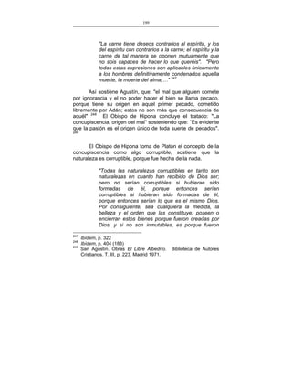 199
___________________________________________________

"La carne tiene deseos contrarios al espíritu, y los
del espíritu con contrarios a la carne; el espíritu y la
carne de tal manera se oponen mutuamente que
no sois capaces de hacer lo que queréis". "Pero
todas estas expresiones son aplicables únicamente
a los hombres definitivamente condenados aquella
muerte, la muerte del alma;…" 247
Así sostiene Agustín, que: "el mal que alguien comete
por ignorancia y el no poder hacer el bien se llama pecado,
porque tiene su origen en aquel primer pecado, cometido
libremente por Adán; estos no son más que consecuencia de
aquél" 248 El Obispo de Hipona concluye el tratado: "La
concupiscencia, origen del mal" sosteniendo que: "Es evidente
que la pasión es el origen único de toda suerte de pecados".
249

El Obispo de Hipona toma de Platón el concepto de la
concupiscencia como algo corruptible, sostiene que la
naturaleza es corruptible, porque fue hecha de la nada.
"Todas las naturalezas corruptibles en tanto son
naturalezas en cuanto han recibido de Dios ser;
pero no serían corruptibles si hubieran sido
formadas de él, porque entonces serían
corruptibles si hubieran sido formadas de él,
porque entonces serían lo que es el mismo Dios.
Por consiguiente, sea cualquiera la medida, la
belleza y el orden que las constituye, poseen o
encierran estos bienes porque fueron creadas por
Dios, y si no son inmutables, es porque fueron
247
248
249

Ibídem, p. 322
Ibídem, p. 404 (183)
San Agustín. Obras El Libre Albedrío.
Cristianos. T. III, p. 223. Madrid 1971.

Biblioteca de Autores

 